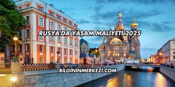 Rusya’da Yaşam Maliyeti 2025